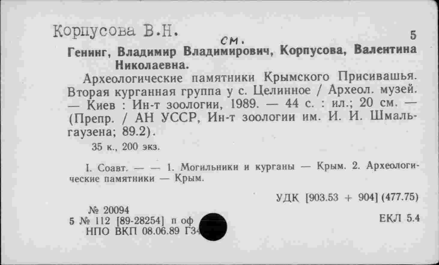 ﻿Корпусова В.Н. см	5
Генинг, Владимир Владимирович, Корпусова, Валентина Николаевна.
Археологические памятники Крымского Присивашья. Вторая курганная группа у с. Целинное / Археол. музей. — Киев : Ин-т зоологии, 1989. — 44 с. : ил.; 20 см. — (Препр. / АН УССР, Ин-т зоологии им. И. И. Шмаль-гаузена; 89.2).
35 к., 200 экз.
I. Соавт. — — 1. Могильники и курганы — Крым. 2. Археологические памятники — Крым.
№ 20094
5 № 112 [89-28254] п оф НПО ВКП 08.06.89 Г3-1^В
УДК [903.53 + 904] (477.75)
ЕКЛ 5.4